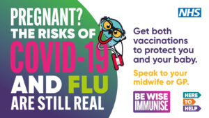Pregnant? The risks of COVID-19 and FLU are still real. Get both vaccinations to protect you and your baby. Speak to your midwife or GP.