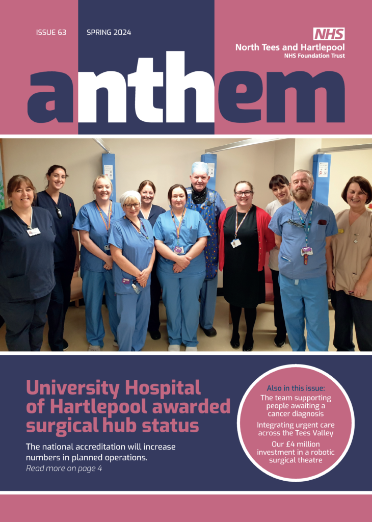 Anthem spring magazine - cover shows staff members wearing scrubs. Text reads: "University Hospital of Hartlepool awarded surgical hub status - The national accreditation will increase numbers in planned operations.
Also in this issue:
The team supporting people awaiting a cancer diagnosis.
Integrating urgent care across the Tees Valley.
Our £4 million investment in a robotic surgical theatre.